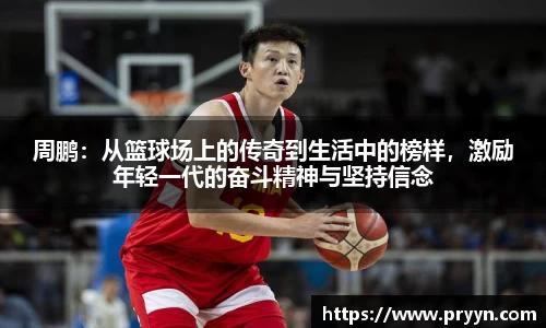 周鹏：从篮球场上的传奇到生活中的榜样，激励年轻一代的奋斗精神与坚持信念